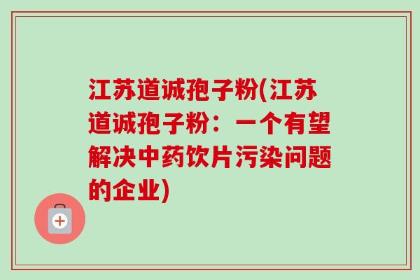 江苏道诚孢子粉(江苏道诚孢子粉:一个有望解决中药饮片污染问题的企业)-第1张图片-卓越灵芝孢子粉 江苏道诚孢子粉(江苏道诚孢子粉:一个有望解决中药饮片污染问题的企业)-第1张图片-卓越灵芝孢子粉