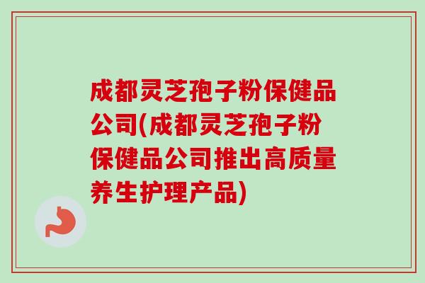 成都灵芝孢子粉保健品公司(成都灵芝孢子粉保健品公司推出高质量养生护理产品)-第1张图片-卓越灵芝孢子粉 成都灵芝孢子粉保健品公司(成都灵芝孢子粉保健品公司推出高质量养生护理产品)-第1张图片-卓越灵芝孢子粉