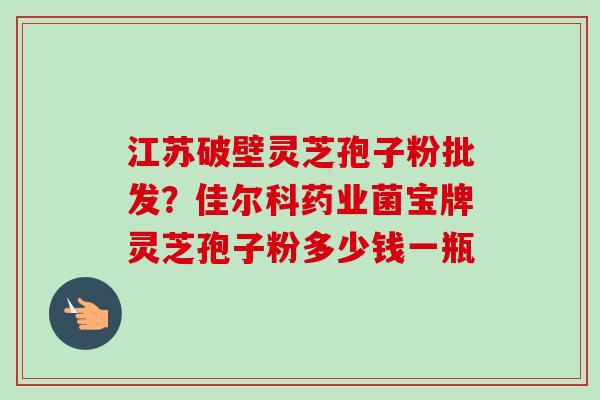 江苏破壁灵芝孢子粉批发？佳尔科药业菌宝牌灵芝孢子粉多少钱一瓶-第1张图片-卓越灵芝孢子粉