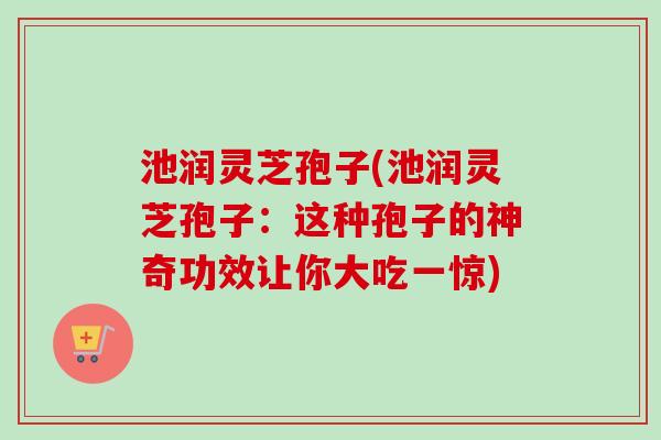 池润灵芝孢子(池润灵芝孢子:这种孢子的神奇功效让你大吃一惊)-第1张图片-卓越灵芝孢子粉 池润灵芝孢子(池润灵芝孢子:这种孢子的神奇功效让你大吃一惊)-第1张图片-卓越灵芝孢子粉