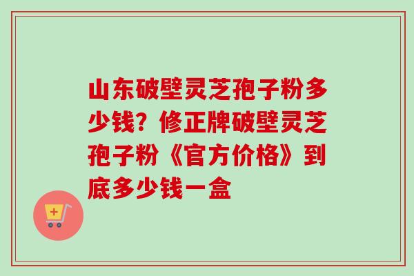 山东破壁灵芝孢子粉多少钱?修正牌破壁灵芝孢子粉《官方价格》到底多少钱一盒-第1张图片-卓越灵芝孢子粉 山东破壁灵芝孢子粉多少钱?修正牌破壁灵芝孢子粉《官方价格》到底多少钱一盒-第1张图片-卓越灵芝孢子粉