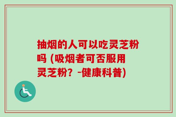 抽烟的人可以吃灵芝粉吗 (吸烟者可否服用灵芝粉?-健康科普)-第1张图片-卓越灵芝孢子粉 抽烟的人可以吃灵芝粉吗 (吸烟者可否服用灵芝粉?-健康科普)-第1张图片-卓越灵芝孢子粉