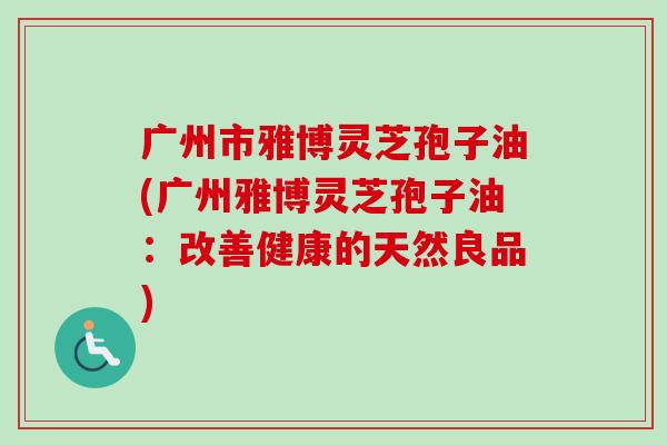 广州市雅博灵芝孢子油(广州雅博灵芝孢子油:改善健康的天然良品)-第1张图片-卓越灵芝孢子粉 广州市雅博灵芝孢子油(广州雅博灵芝孢子油:改善健康的天然良品)-第1张图片-卓越灵芝孢子粉