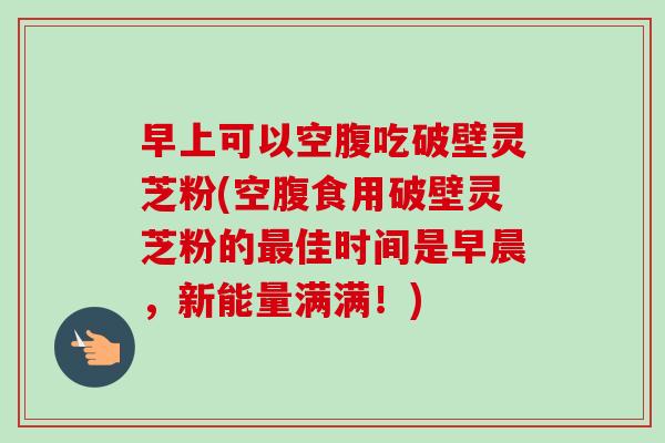 早上可以空腹吃破壁灵芝粉(空腹食用破壁灵芝粉的最佳时间是早晨,新能量满满!)-第1张图片-卓越灵芝孢子粉 早上可以空腹吃破壁灵芝粉(空腹食用破壁灵芝粉的最佳时间是早晨,新能量满满!)-第1张图片-卓越灵芝孢子粉