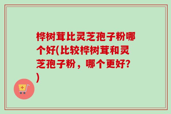 桦树茸比灵芝孢子粉哪个好(比较桦树茸和灵芝孢子粉，哪个更好？)-第1张图片-卓越灵芝孢子粉