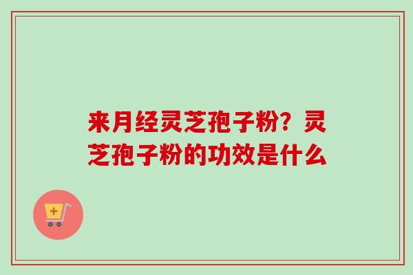 来月经灵芝孢子粉？灵芝孢子粉的功效是什么-第1张图片-卓越灵芝孢子粉