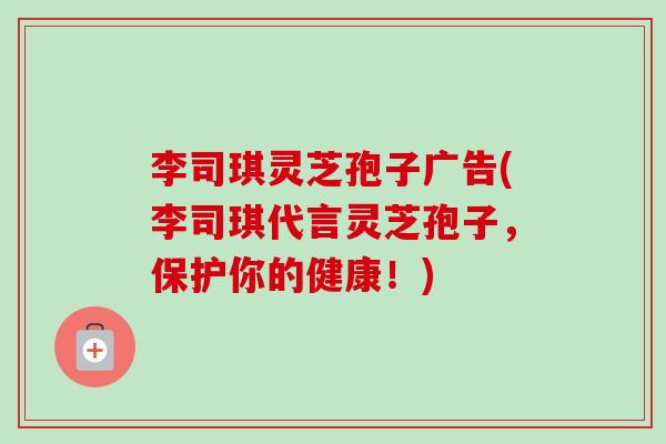 李司琪灵芝孢子广告(李司琪代言灵芝孢子，保护你的健康！)-第1张图片-卓越灵芝孢子粉