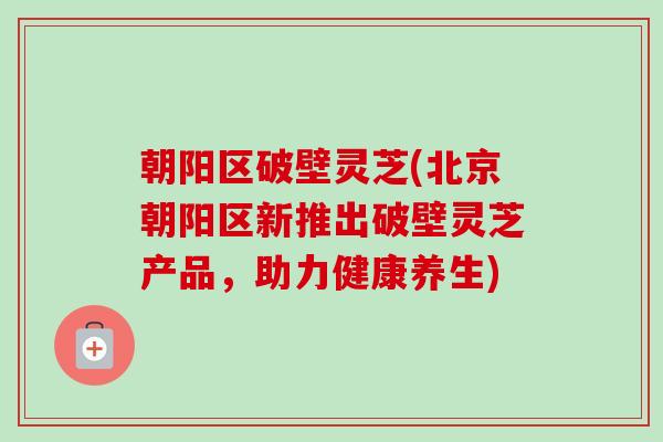 朝阳区破壁灵芝(北京朝阳区新推出破壁灵芝产品，助力健康养生)-第1张图片-卓越灵芝孢子粉