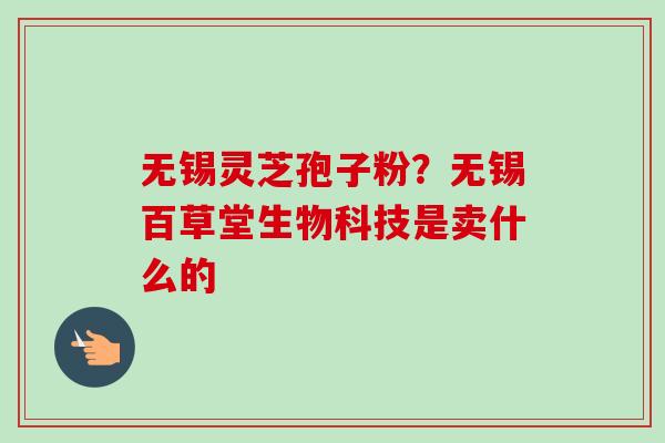 无锡灵芝孢子粉？无锡百草堂生物科技是卖什么的-第1张图片-卓越灵芝孢子粉