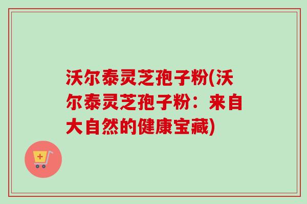 沃尔泰灵芝孢子粉(沃尔泰灵芝孢子粉:来自大自然的健康宝藏)-第1张图片-卓越灵芝孢子粉 沃尔泰灵芝孢子粉(沃尔泰灵芝孢子粉:来自大自然的健康宝藏)-第1张图片-卓越灵芝孢子粉