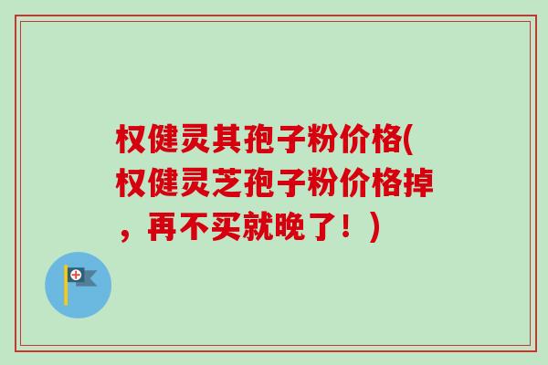 权健灵其孢子粉价格(权健灵芝孢子粉价格掉，再不买就晚了！)-第1张图片-卓越灵芝孢子粉