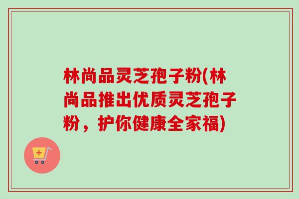 林尚品灵芝孢子粉(林尚品推出优质灵芝孢子粉,护你健康全家福)-第1张图片-卓越灵芝孢子粉 林尚品灵芝孢子粉(林尚品推出优质灵芝孢子粉,护你健康全家福)-第1张图片-卓越灵芝孢子粉