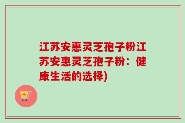 江苏安惠灵芝孢子粉江苏安惠灵芝孢子粉:健康生活的选择)-第1张图片-卓越灵芝孢子粉 江苏安惠灵芝孢子粉江苏安惠灵芝孢子粉:健康生活的选择)-第1张图片-卓越灵芝孢子粉