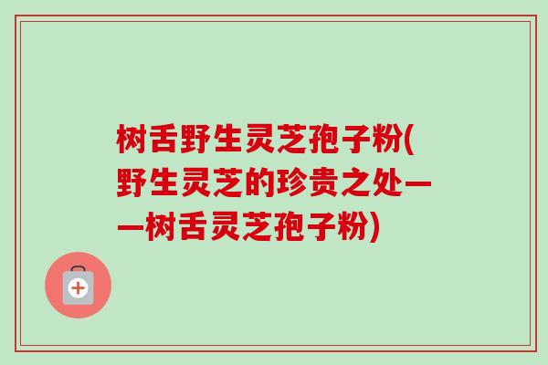 树舌野生灵芝孢子粉(野生灵芝的珍贵之处——树舌灵芝孢子粉)-第1张图片-卓越灵芝孢子粉 树舌野生灵芝孢子粉(野生灵芝的珍贵之处——树舌灵芝孢子粉)-第1张图片-卓越灵芝孢子粉