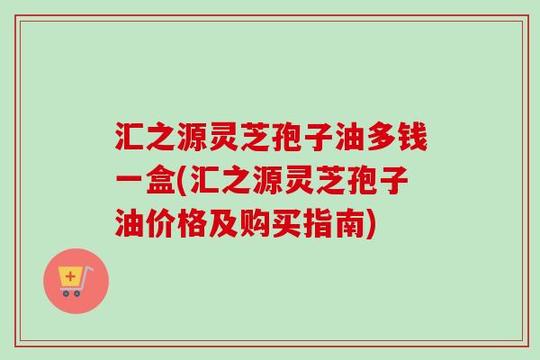 汇之源灵芝孢子油多钱一盒(汇之源灵芝孢子油价格及购买指南)-第1张图片-卓越灵芝孢子粉 汇之源灵芝孢子油多钱一盒(汇之源灵芝孢子油价格及购买指南)-第1张图片-卓越灵芝孢子粉