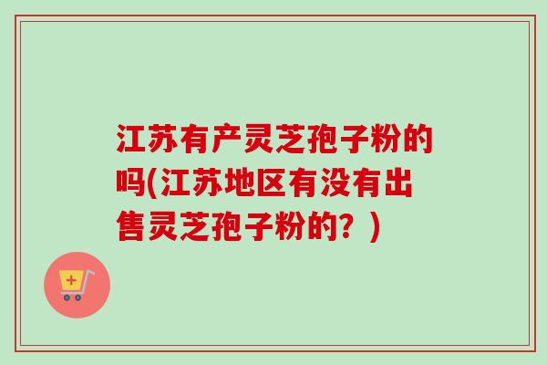 江苏有产灵芝孢子粉的吗(江苏地区有没有出售灵芝孢子粉的？)-第1张图片-卓越灵芝孢子粉