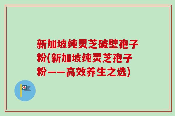 新加坡纯灵芝破壁孢子粉(新加坡纯灵芝孢子粉——高效养生之选)-第1张图片-卓越灵芝孢子粉 新加坡纯灵芝破壁孢子粉(新加坡纯灵芝孢子粉——高效养生之选)-第1张图片-卓越灵芝孢子粉