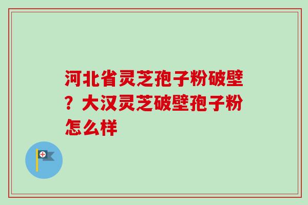 河北省灵芝孢子粉破壁？大汉灵芝破壁孢子粉怎么样-第1张图片-卓越灵芝孢子粉