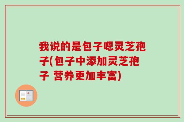 我说的是包子嗯灵芝孢子(包子中添加灵芝孢子 营养更加丰富)-第1张图片-卓越灵芝孢子粉 我说的是包子嗯灵芝孢子(包子中添加灵芝孢子 营养更加丰富)-第1张图片-卓越灵芝孢子粉