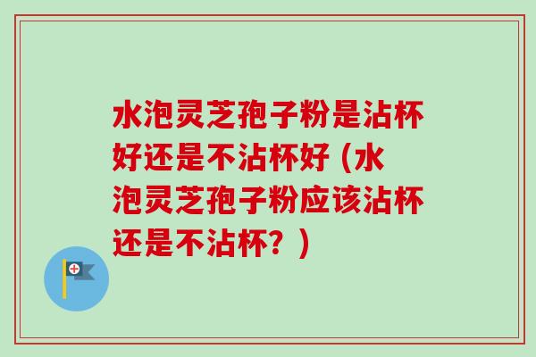 水泡灵芝孢子粉是沾杯好还是不沾杯好 (水泡灵芝孢子粉应该沾杯还是不沾杯?)-第1张图片-卓越灵芝孢子粉 水泡灵芝孢子粉是沾杯好还是不沾杯好 (水泡灵芝孢子粉应该沾杯还是不沾杯?)-第1张图片-卓越灵芝孢子粉