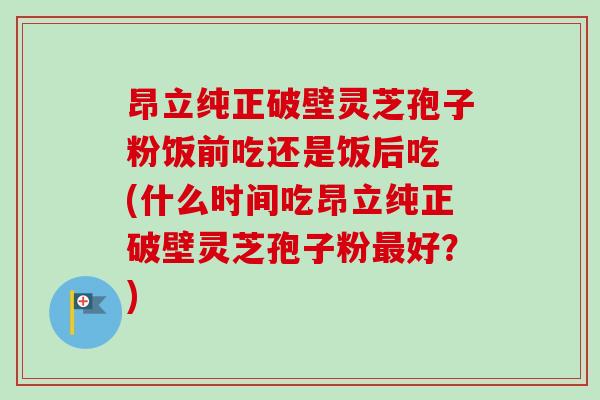 昂立纯正破壁灵芝孢子粉饭前吃还是饭后吃 (什么时间吃昂立纯正破壁灵芝孢子粉最好？)-第1张图片-卓越灵芝孢子粉