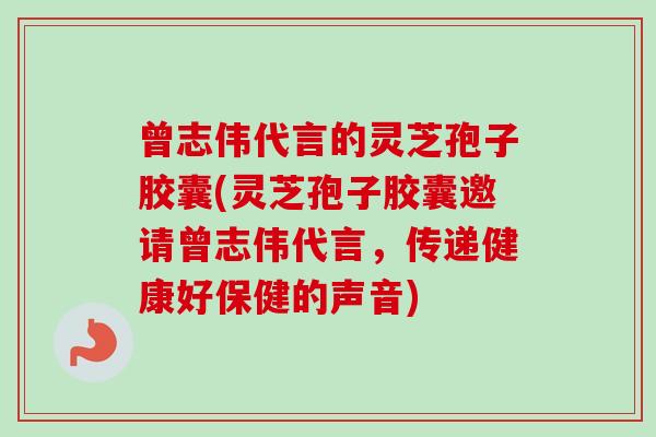 曾志伟代言的灵芝孢子胶囊(灵芝孢子胶囊邀请曾志伟代言，传递健康好保健的声音)-第1张图片-卓越灵芝孢子粉