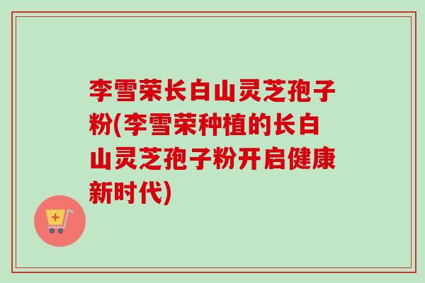 李雪荣长白山灵芝孢子粉(李雪荣种植的长白山灵芝孢子粉开启健康新时代)-第1张图片-卓越灵芝孢子粉