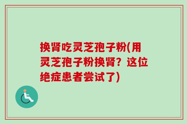 换肾吃灵芝孢子粉(用灵芝孢子粉换肾?这位绝症患者尝试了)-第1张图片-卓越灵芝孢子粉 换肾吃灵芝孢子粉(用灵芝孢子粉换肾?这位绝症患者尝试了)-第1张图片-卓越灵芝孢子粉