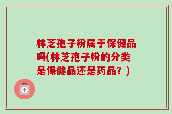 林芝孢子粉属于保健品吗(林芝孢子粉的分类是保健品还是药品？)-第1张图片-卓越灵芝孢子粉