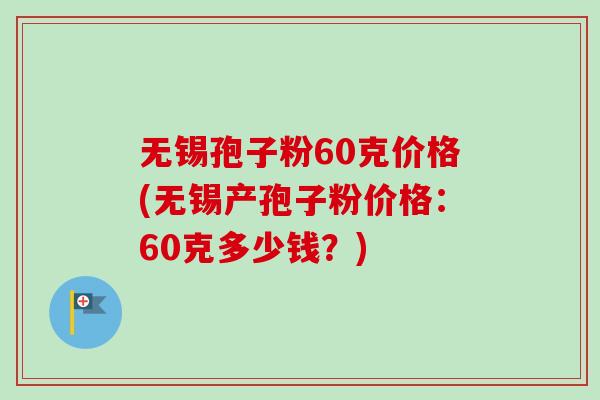 无锡孢子粉60克价格(无锡产孢子粉价格:60克多少钱?)-第1张图片-卓越灵芝孢子粉 无锡孢子粉60克价格(无锡产孢子粉价格:60克多少钱?)-第1张图片-卓越灵芝孢子粉