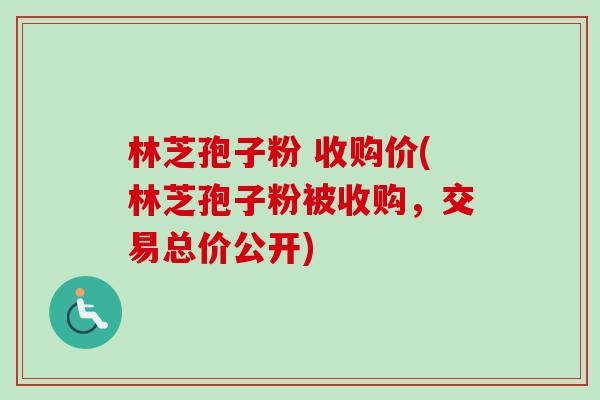 林芝孢子粉 收购价(林芝孢子粉被收购,交易总价公开)-第1张图片-卓越灵芝孢子粉 林芝孢子粉 收购价(林芝孢子粉被收购,交易总价公开)-第1张图片-卓越灵芝孢子粉