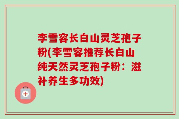 李雪容长白山灵芝孢子粉(李雪容推荐长白山纯天然灵芝孢子粉:滋补养生多功效)-第1张图片-卓越灵芝孢子粉 李雪容长白山灵芝孢子粉(李雪容推荐长白山纯天然灵芝孢子粉:滋补养生多功效)-第1张图片-卓越灵芝孢子粉