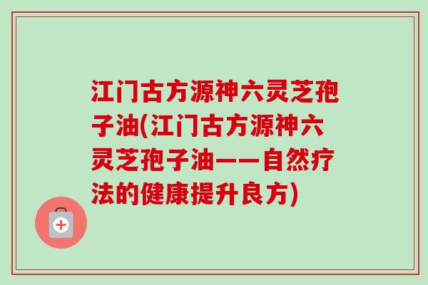 江门古方源神六灵芝孢子油(江门古方源神六灵芝孢子油——自然疗法的健康提升良方)-第1张图片-卓越灵芝孢子粉