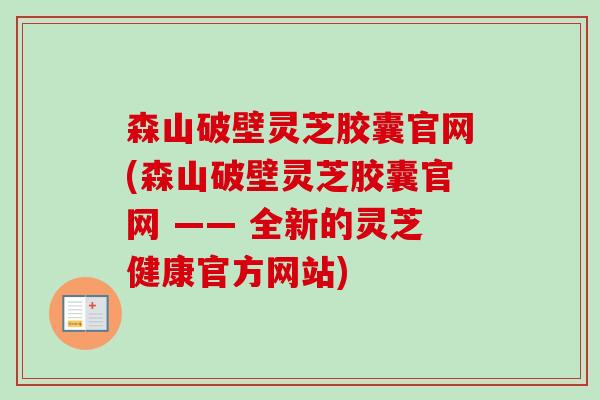森山破壁灵芝胶囊官网(森山破壁灵芝胶囊官网 —— 全新的灵芝健康官方网站)-第1张图片-卓越灵芝孢子粉 森山破壁灵芝胶囊官网(森山破壁灵芝胶囊官网 —— 全新的灵芝健康官方网站)-第1张图片-卓越灵芝孢子粉