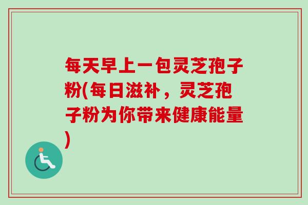 每天早上一包灵芝孢子粉(每日滋补，灵芝孢子粉为你带来健康能量)-第1张图片-卓越灵芝孢子粉