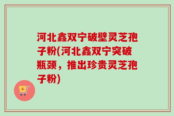 河北鑫双宁破壁灵芝孢子粉(河北鑫双宁突破瓶颈，推出珍贵灵芝孢子粉)-第1张图片-卓越灵芝孢子粉