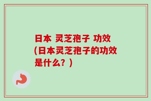 日本 灵芝孢子 功效(日本灵芝孢子的功效是什么？)-第1张图片-卓越灵芝孢子粉