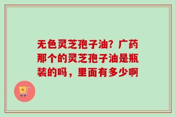 无色灵芝孢子油？广药那个的灵芝孢子油是瓶装的吗，里面有多少啊-第1张图片-卓越灵芝孢子粉