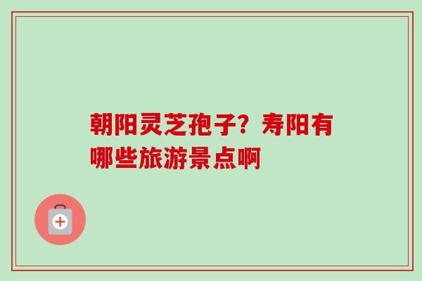 朝阳灵芝孢子？寿阳有哪些旅游景点啊-第1张图片-卓越灵芝孢子粉