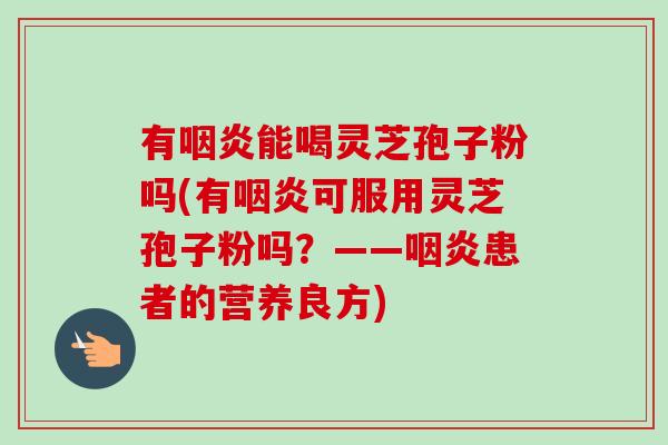 有咽炎能喝灵芝孢子粉吗(有咽炎可服用灵芝孢子粉吗?——咽炎患者的营养良方)-第1张图片-卓越灵芝孢子粉 有咽炎能喝灵芝孢子粉吗(有咽炎可服用灵芝孢子粉吗?——咽炎患者的营养良方)-第1张图片-卓越灵芝孢子粉