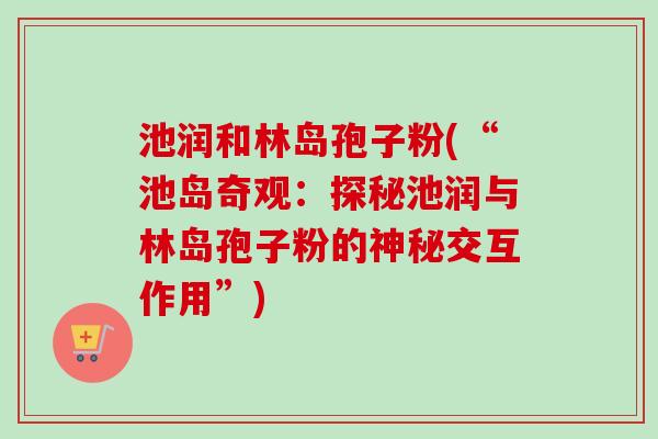 池润和林岛孢子粉(“池岛奇观：探秘池润与林岛孢子粉的神秘交互作用”)-第1张图片-卓越灵芝孢子粉
