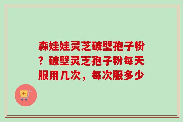 森娃娃灵芝破壁孢子粉？破壁灵芝孢子粉每天服用几次，每次服多少-第1张图片-卓越灵芝孢子粉