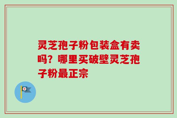 灵芝孢子粉包装盒有卖吗?哪里买破壁灵芝孢子粉最正宗-第1张图片-卓越灵芝孢子粉 灵芝孢子粉包装盒有卖吗?哪里买破壁灵芝孢子粉最正宗-第1张图片-卓越灵芝孢子粉