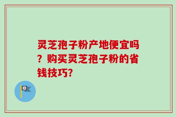 灵芝孢子粉产地便宜吗？购买灵芝孢子粉的省钱技巧？-第1张图片-卓越灵芝孢子粉