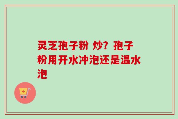 灵芝孢子粉 炒？孢子粉用开水冲泡还是温水泡-第1张图片-卓越灵芝孢子粉