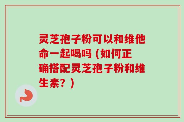 灵芝孢子粉可以和维他命一起喝吗 (如何正确搭配灵芝孢子粉和维生素？)-第1张图片-卓越灵芝孢子粉