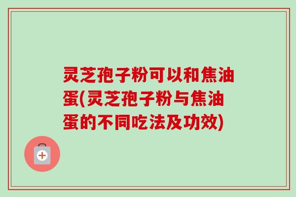 灵芝孢子粉可以和焦油蛋(灵芝孢子粉与焦油蛋的不同吃法及功效)-第1张图片-卓越灵芝孢子粉 灵芝孢子粉可以和焦油蛋(灵芝孢子粉与焦油蛋的不同吃法及功效)-第1张图片-卓越灵芝孢子粉