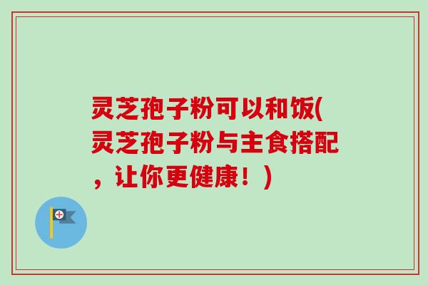 灵芝孢子粉可以和饭(灵芝孢子粉与主食搭配，让你更健康！)-第1张图片-卓越灵芝孢子粉