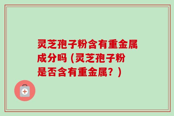 灵芝孢子粉含有重金属成分吗 (灵芝孢子粉是否含有重金属?)-第1张图片-卓越灵芝孢子粉 灵芝孢子粉含有重金属成分吗 (灵芝孢子粉是否含有重金属?)-第1张图片-卓越灵芝孢子粉