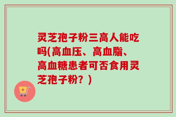 灵芝孢子粉三高人能吃吗(高血压、高血脂、高血糖患者可否食用灵芝孢子粉?)-第1张图片-卓越灵芝孢子粉 灵芝孢子粉三高人能吃吗(高血压、高血脂、高血糖患者可否食用灵芝孢子粉?)-第1张图片-卓越灵芝孢子粉